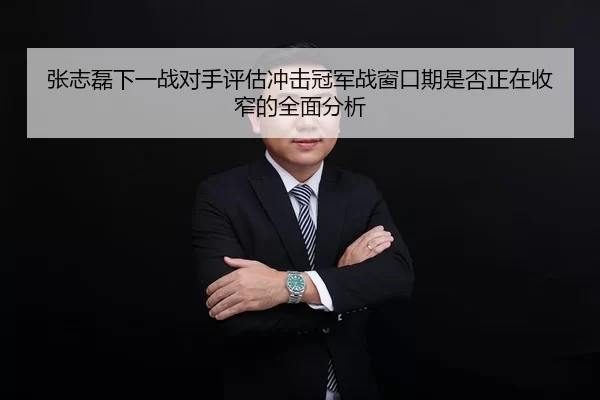 张志磊下一战对手评估冲击冠军战窗口期是否正在收窄的全面分析