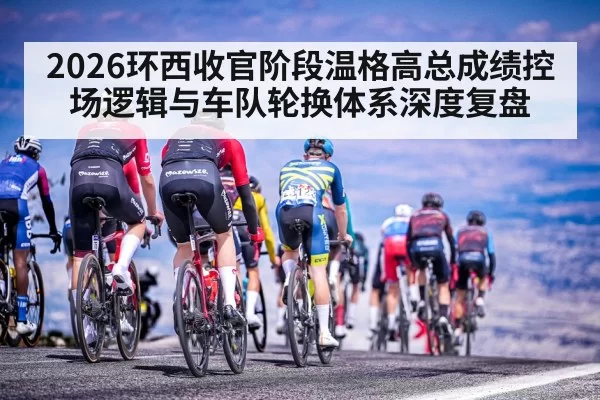 2026环西收官阶段温格高总成绩控场逻辑与车队轮换体系深度复盘
